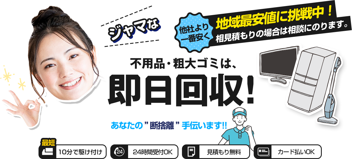 ジャマな不用品・粗大ごみは即日回収！他社より一番安く地域最安値に挑戦中！相見積もりの場合は相談にのります。あなたの断捨離手伝います。最短１０分で駆けつけ。２４時間受付ＯＫ。見積無料。カード支払いＯＫ