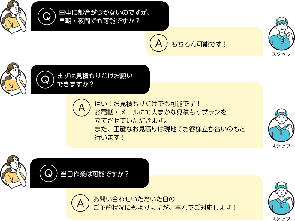 日中に都合がつかないのですが、早朝・夜間でも可能ですか？もちろん可能です！まずは見積もりだけお願いできますか？はい！お見積もりだけでも可能です！ お電話・メールにて大まかな見積もりプランを立てさせていただきます。また、正確なお見積りは現地でお客様立ち合いのもと行います！当日作業は可能ですか？お問い合わせいただいた日のご予約状況にもよりますが、喜んでご対応します！