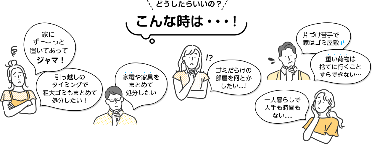 どうしたらいいの？こんな時は。家にずーと置いてあってジャマ。引っ越しのタイミングで粗大ごみもまとめて処分したい！。家電や家具をまとめて処分したい！ゴミだらけの部屋を何とかしたい！一人暮らしで人手もない…片付け苦手で家はゴミ屋敷。重い荷物は捨てに行くことすらできない。