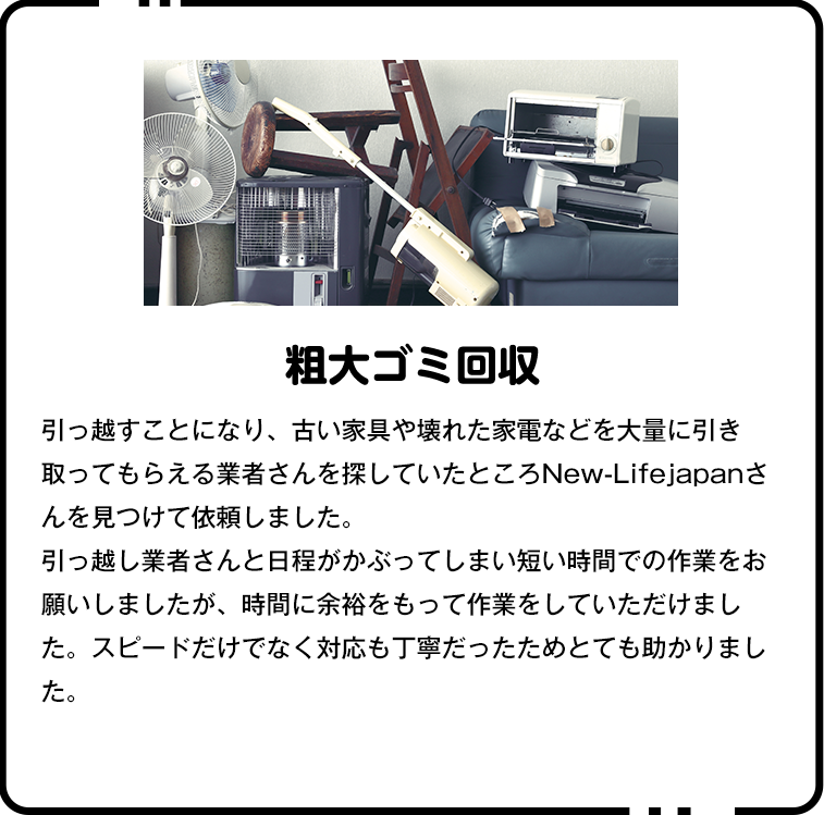 ▼粗大ゴミ回収引っ越しに伴い、粗大ゴミの処分が必要だったのでこちらを利用しました。急な依頼だったのにも関わらず快く対応してくださり、お値段も他社の半分程度でした。スタッフの方の対応もとても丁寧でしたし、また機会があればぜひお願いしたいです。