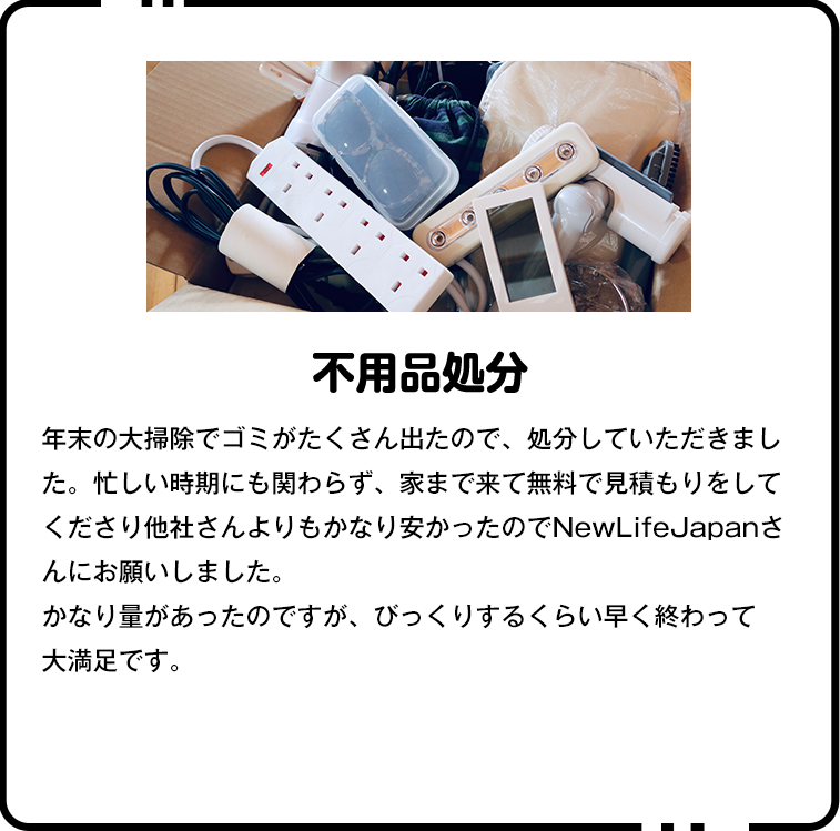 ▼年末の大掃除でゴミがたくさん出たので、処分していただきました。忙しい時期にも関わらず、家まで来て無料で見積もりをしてくださり他社さんよりもかなり安かったのでNewLifeJapanさんにお願いしました。かなり量があったのですが、びっくりするくらい早く終わって大満足です。