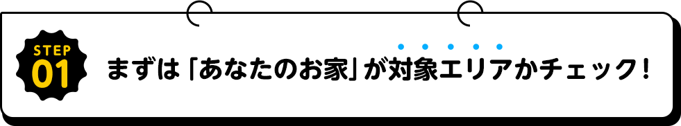 STEP01まずはあなたのお家が対象エリアかチェック